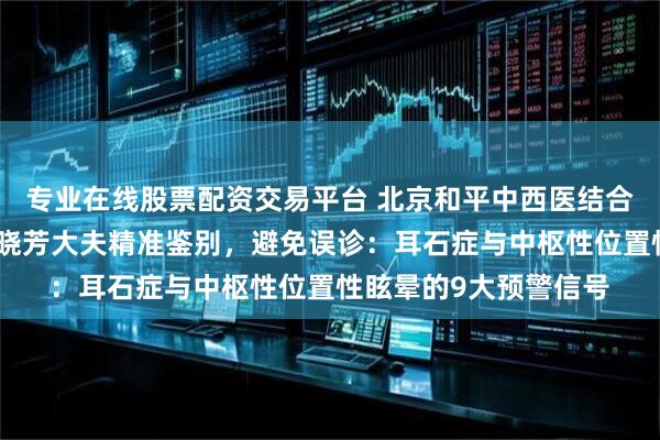 专业在线股票配资交易平台 北京和平中西医结合医院脑科眩晕专家段晓芳大夫精准鉴别，避免误诊：耳石症与中枢性位置性眩晕的9大预警信号