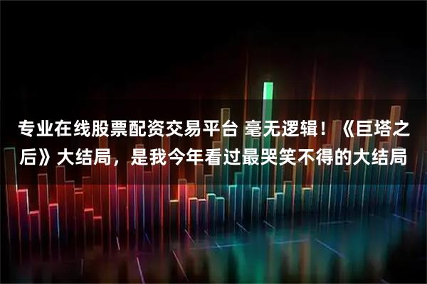 专业在线股票配资交易平台 毫无逻辑！《巨塔之后》大结局，是我今年看过最哭笑不得的大结局
