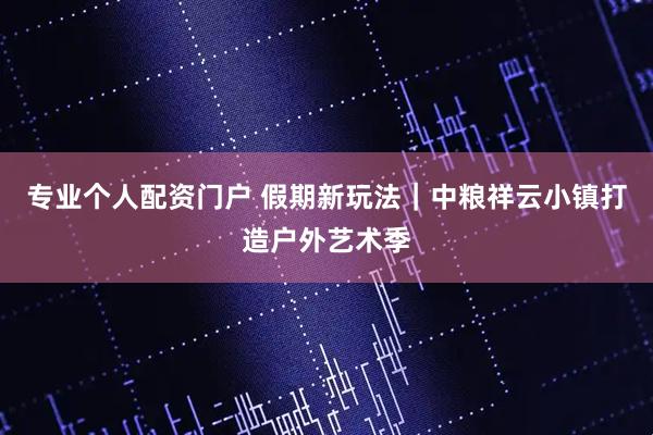 专业个人配资门户 假期新玩法｜中粮祥云小镇打造户外艺术季