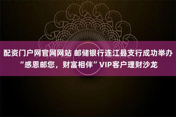 配资门户网官网网站 邮储银行连江县支行成功举办“感恩邮您，财富相伴”VIP客户理财沙龙