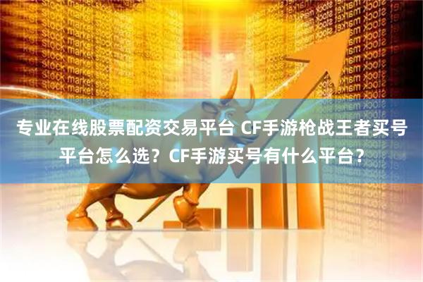 专业在线股票配资交易平台 CF手游枪战王者买号平台怎么选？CF手游买号有什么平台？