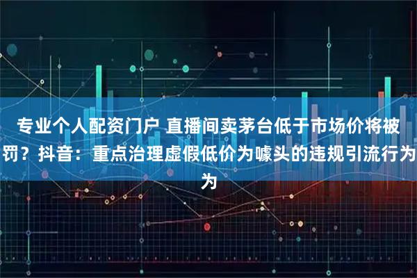 专业个人配资门户 直播间卖茅台低于市场价将被罚？抖音：重点治理虚假低价为噱头的违规引流行为