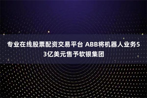 专业在线股票配资交易平台 ABB将机器人业务53亿美元售予软银集团