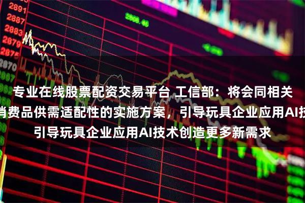 专业在线股票配资交易平台 工信部：将会同相关部门制定发布促进消费品供需适配性的实施方案，引导玩具企业应用AI技术创造更多新需求