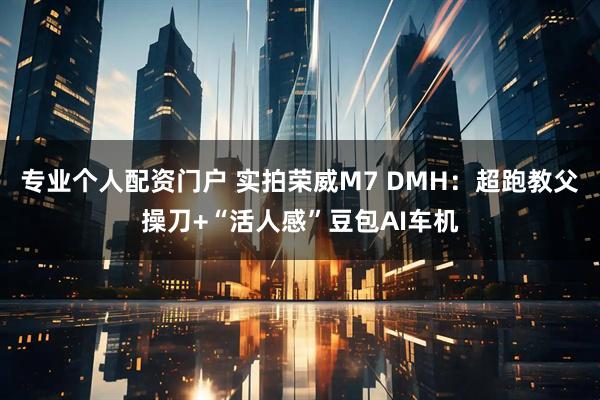 专业个人配资门户 实拍荣威M7 DMH：超跑教父操刀+“活人感”豆包AI车机