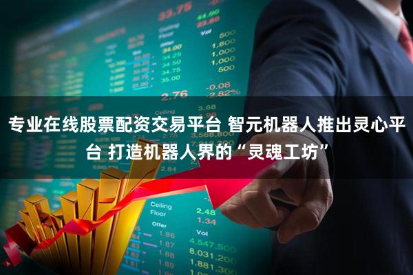 专业在线股票配资交易平台 智元机器人推出灵心平台 打造机器人界的“灵魂工坊”