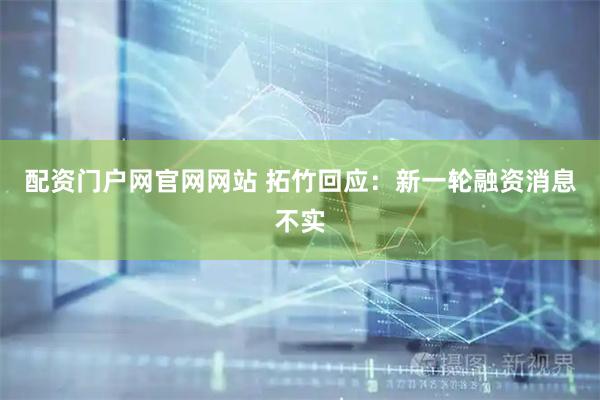 配资门户网官网网站 拓竹回应：新一轮融资消息不实