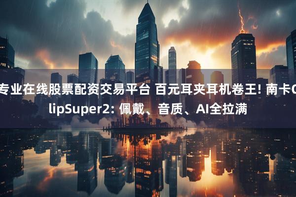 专业在线股票配资交易平台 百元耳夹耳机卷王! 南卡ClipSuper2: 佩戴、音质、AI全拉满