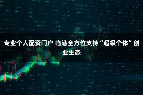 专业个人配资门户 临港全方位支持“超级个体”创业生态