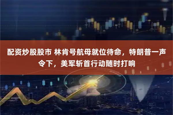 配资炒股股市 林肯号航母就位待命，特朗普一声令下，美军斩首行动随时打响