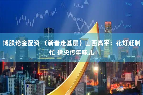 博股论金配资 （新春走基层）山西高平：花灯赶制忙 指尖传年味儿