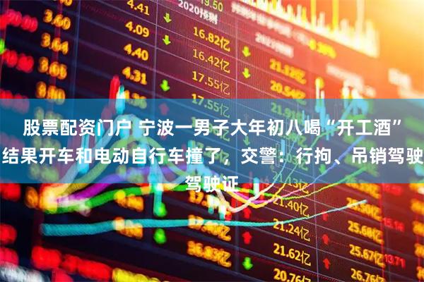 股票配资门户 宁波一男子大年初八喝“开工酒”，结果开车和电动自行车撞了，交警：行拘、吊销驾驶证