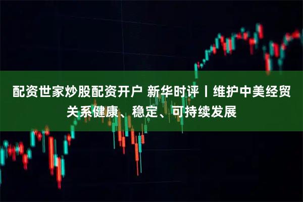 配资世家炒股配资开户 新华时评丨维护中美经贸关系健康、稳定、可持续发展