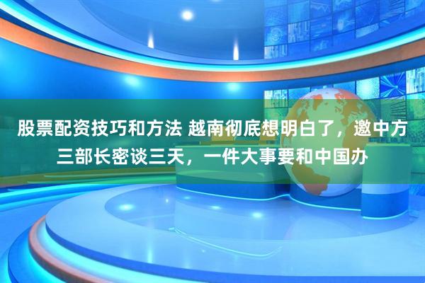 股票配资技巧和方法 越南彻底想明白了，邀中方三部长密谈三天，一件大事要和中国办