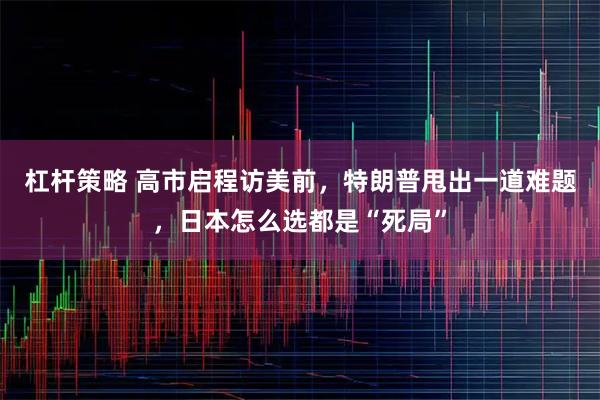 杠杆策略 高市启程访美前，特朗普甩出一道难题，日本怎么选都是“死局”