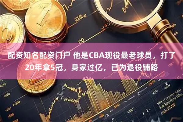 配资知名配资门户 他是CBA现役最老球员，打了20年拿5冠，身家过亿，已为退役铺路